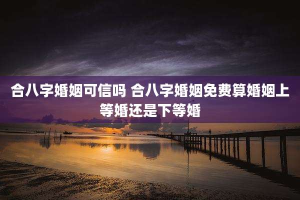 合八字婚姻可信吗 合八字婚姻免费算婚姻上等婚还是下等婚