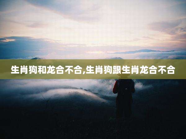 生肖狗和龙合不合,生肖狗跟生肖龙合不合