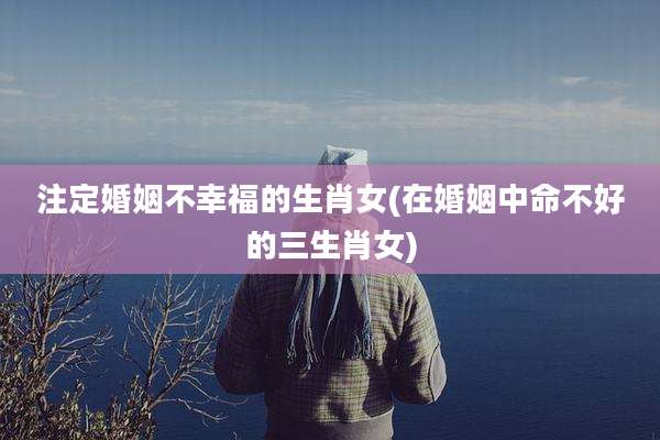 注定婚姻不幸福的生肖女(在婚姻中命不好的三生肖女)