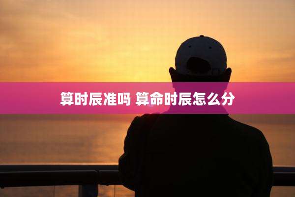 算时辰准吗 算命时辰怎么分