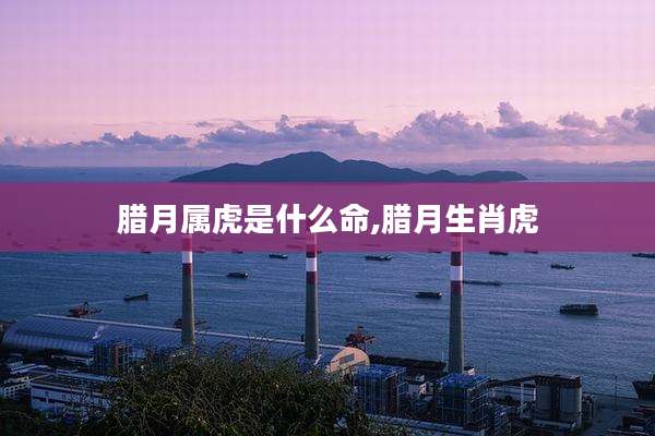腊月属虎是什么命,腊月生肖虎