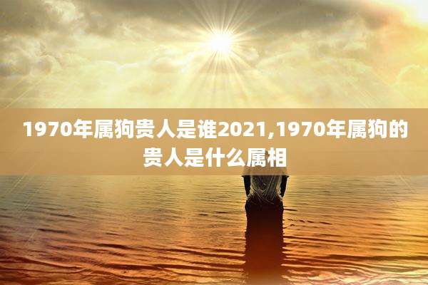 1970年属狗贵人是谁2021,1970年属狗的贵人是什么属相