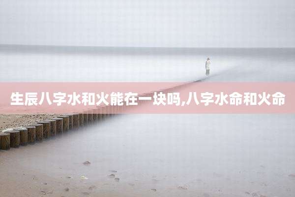 生辰八字水和火能在一块吗,八字水命和火命