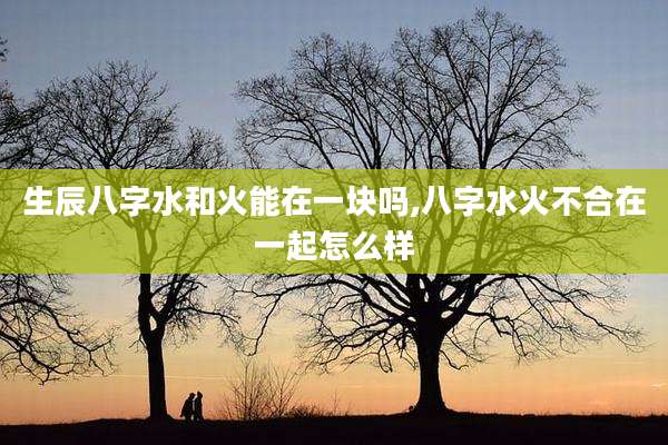 生辰八字水和火能在一块吗,八字水火不合在一起怎么样