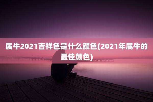 属牛2021吉祥色是什么颜色(2021年属牛的最佳颜色)