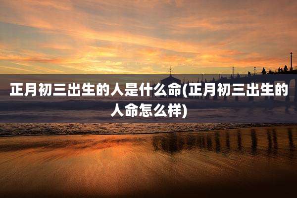 正月初三出生的人是什么命(正月初三出生的人命怎么样)