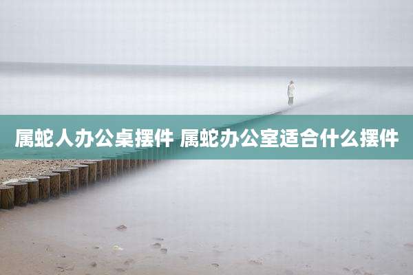 属蛇人办公桌摆件 属蛇办公室适合什么摆件