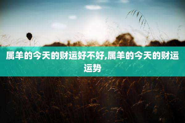 属羊的今天的财运好不好,属羊的今天的财运运势