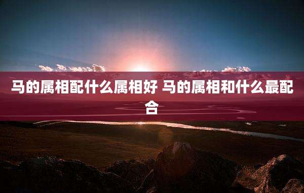 马的属相配什么属相好 马的属相和什么最配合