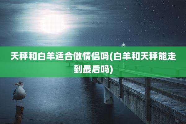 天秤和白羊适合做情侣吗(白羊和天秤能走到最后吗)