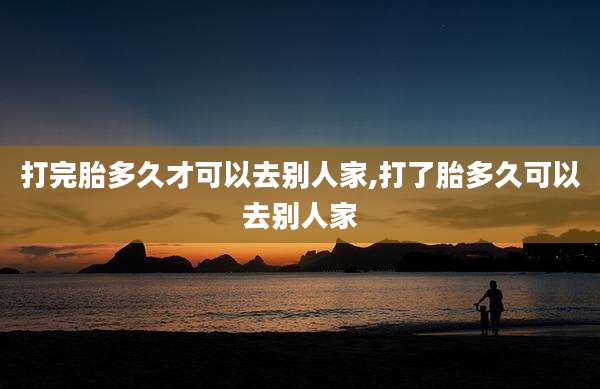 打完胎多久才可以去别人家,打了胎多久可以去别人家