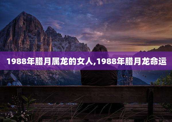 1988年腊月属龙的女人,1988年腊月龙命运