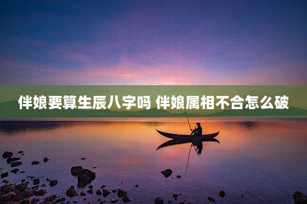 伴娘要算生辰八字吗 伴娘属相不合怎么破