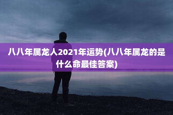 八八年属龙人2021年运势(八八年属龙的是什么命最佳答案)