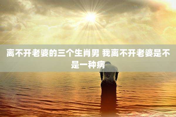 离不开老婆的三个生肖男 我离不开老婆是不是一种病