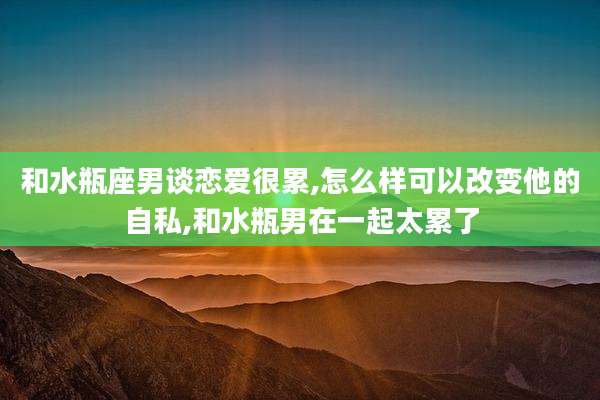 和水瓶座男谈恋爱很累,怎么样可以改变他的自私,和水瓶男在一起太累了