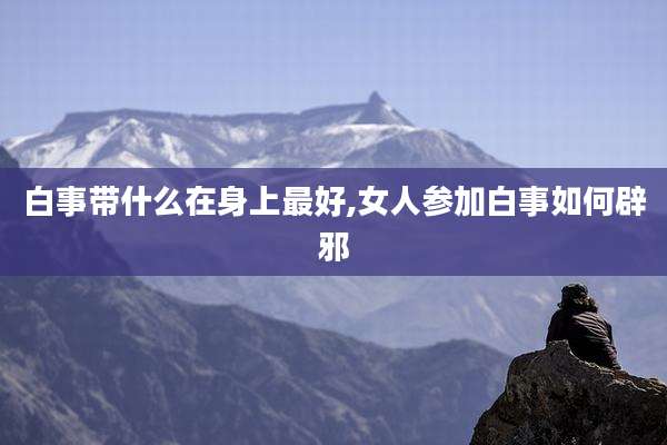 白事带什么在身上最好,女人参加白事如何辟邪