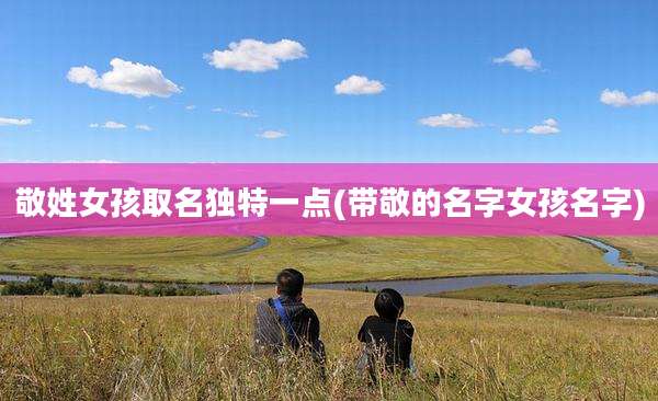 敬姓女孩取名独特一点(带敬的名字女孩名字)