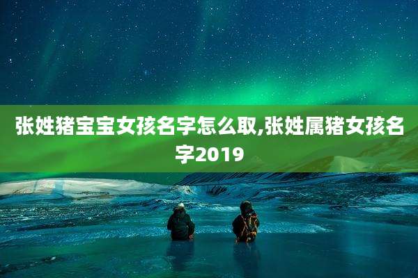 张姓猪宝宝女孩名字怎么取,张姓属猪女孩名字2019