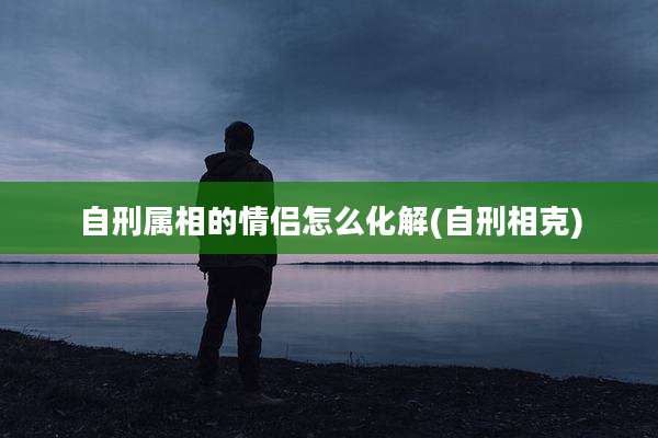 自刑属相的情侣怎么化解(自刑相克)