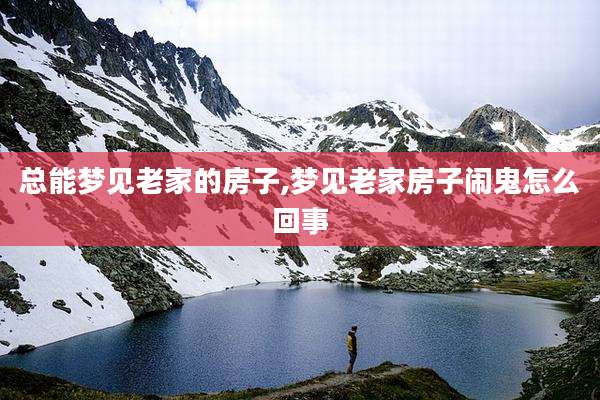 总能梦见老家的房子,梦见老家房子闹鬼怎么回事