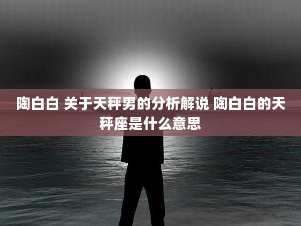 陶白白 关于天秤男的分析解说 陶白白的天秤座是什么意思