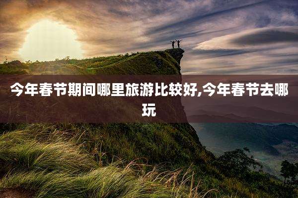 今年春节期间哪里旅游比较好,今年春节去哪玩
