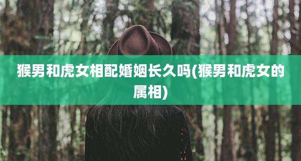猴男和虎女相配婚姻长久吗(猴男和虎女的属相)