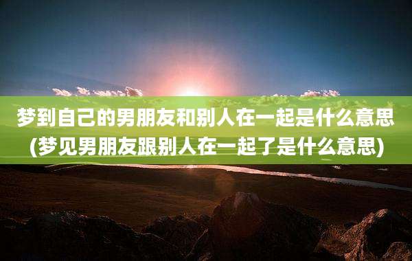 梦到自己的男朋友和别人在一起是什么意思(梦见男朋友跟别人在一起了是什么意思)