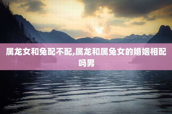 属龙女和兔配不配,属龙和属兔女的婚姻相配吗男