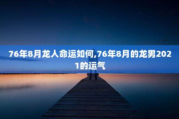 76年8月龙人命运如何,76年8月的龙男2021的运气