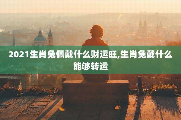 2021生肖兔佩戴什么财运旺,生肖兔戴什么能够转运