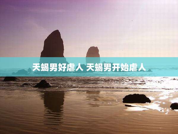 天蝎男好虐人 天蝎男开始虐人