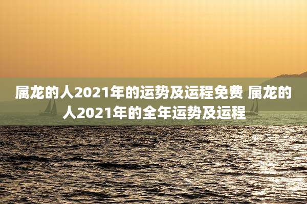 属龙的人2021年的运势及运程免费 属龙的人2021年的全年运势及运程