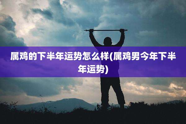 属鸡的下半年运势怎么样(属鸡男今年下半年运势)