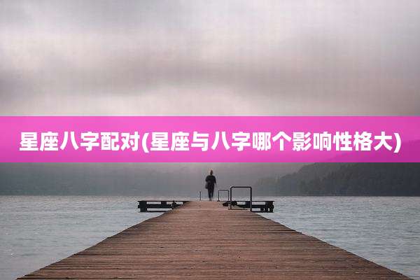 星座八字配对(星座与八字哪个影响性格大)