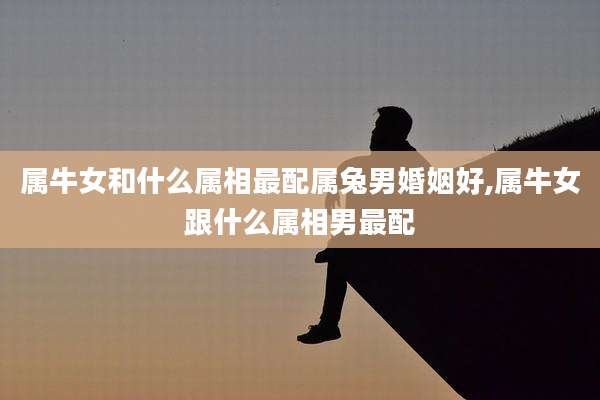 属牛女和什么属相最配属兔男婚姻好,属牛女跟什么属相男最配
