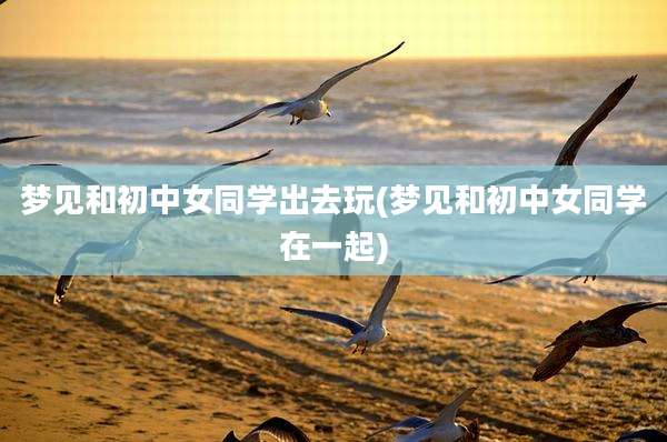 梦见和初中女同学出去玩(梦见和初中女同学在一起)