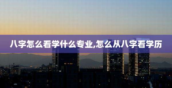 八字怎么看学什么专业,怎么从八字看学历