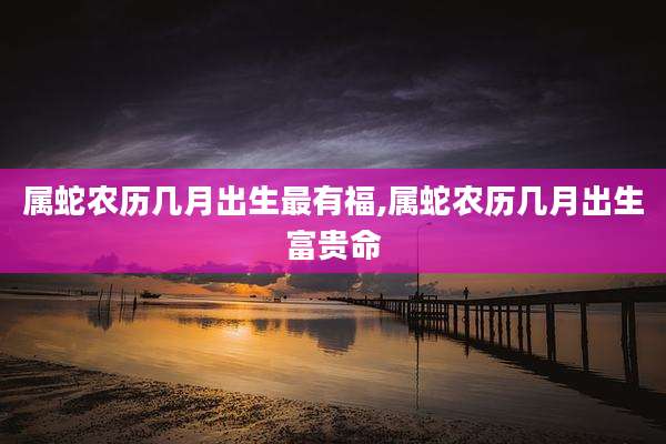 属蛇农历几月出生最有福,属蛇农历几月出生富贵命