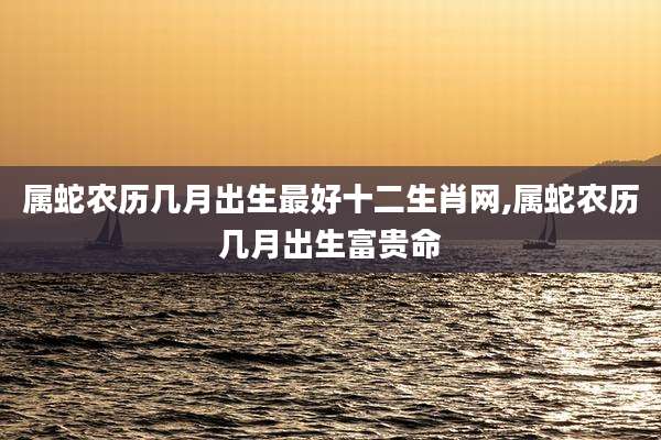 属蛇农历几月出生最好十二生肖网,属蛇农历几月出生富贵命