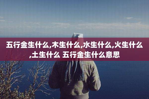 五行金生什么,木生什么,水生什么,火生什么,土生什么 五行金生什么意思