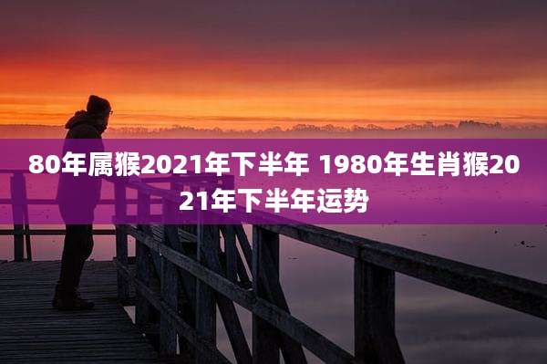 80年属猴2021年下半年 1980年生肖猴2021年下半年运势