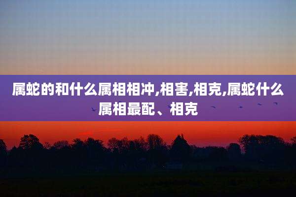 属蛇的和什么属相相冲,相害,相克,属蛇什么属相最配、相克