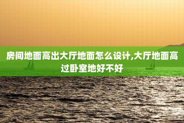 房间地面高出大厅地面怎么设计,大厅地面高过卧室地好不好