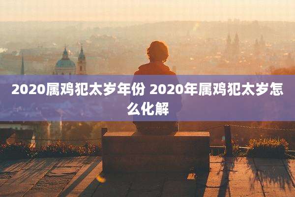 2020属鸡犯太岁年份 2020年属鸡犯太岁怎么化解