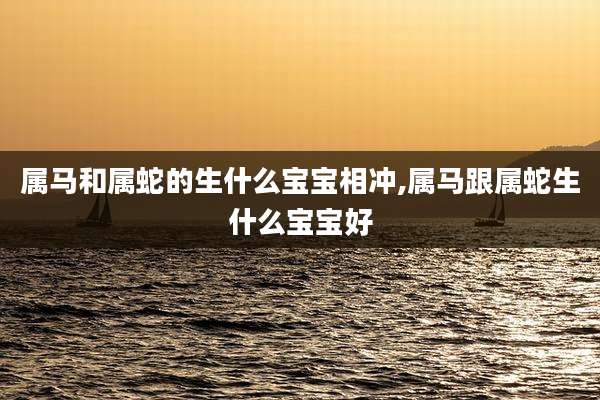 属马和属蛇的生什么宝宝相冲,属马跟属蛇生什么宝宝好