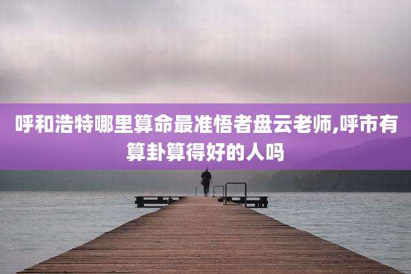 呼和浩特哪里算命最准悟者盘云老师,呼市有算卦算得好的人吗
