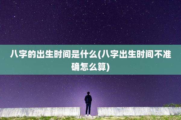 八字的出生时间是什么(八字出生时间不准确怎么算)