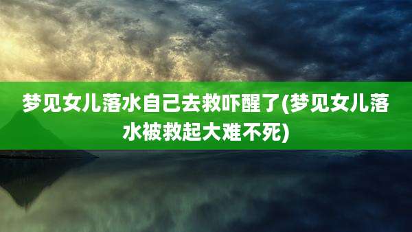 梦见女儿落水自己去救吓醒了(梦见女儿落水被救起大难不死)